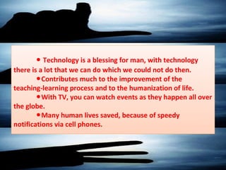 ● Technology is a blessing for man, with technology
there is a lot that we can do which we could not do then.
Contributes much to the improvement of the●
teaching-learning process and to the humanization of life.
With TV, you can watch events as they happen all over●
the globe.
Many human lives saved, because of speedy●
notifications via cell phones.
 