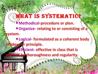 WHAT IS SYSTEMATIC?
Methodical-● procedure or plan.
Organize-● relating to or consisting of a
system.
Logical-● formulated as a coherent body
of ideas or principle.
Efficient-● effective in class that is
marked by thoroughness and regularity.
 