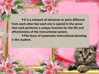 ●It is a network of elements or parts different
from each other but each one is special in the sense
that each performs a unique function for the life and
effectiveness of the instructional system.
The focus of systematic instructional planning●
is the student.
 