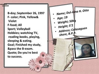 B-day; September 26, 1997
F- color; Pink, Yellow&
Violet
F-food; All
Sport; Volleyball
Hobbies; watching TV,
reading books, playing,
sleeping & eating.
Goal; Finished my study,
&pass the B-exam.
Quote; Do you're best
to success.
• Name; Dul-Aina H. Otto
• Age; 19
• Weight; 50kg
• Height; 5’2
• Address; Calasaguen
shore, B.P.P.
 