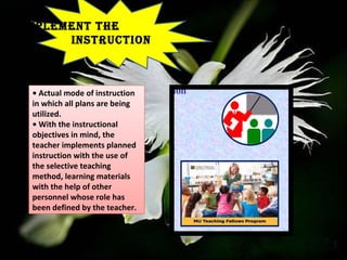 IMPLEMENT THE
INSTRUCTION
• Actual mode of instruction
in which all plans are being
utilized.
• With the instructional
objectives in mind, the
teacher implements planned
instruction with the use of
the selective teaching
method, learning materials
with the help of other
personnel whose role has
been defined by the teacher.
 