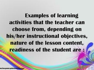 Examples of learning
activities that the teacher can
choose from, depending on
his/her instructional objectives,
nature of the lesson content,
readiness of the student are :
 