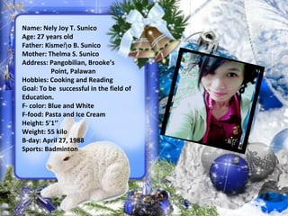 Name: Nely Joy T. Sunico
Age: 27 years old
Father: Kisme o B. Sunicoῆ
Mother: Thelma S. Sunico
Address: Pangobilian, Brooke’s
Point, Palawan
Hobbies: Cooking and Reading
Goal: To be successful in the field of
Education.
F- color: Blue and White
F-food: Pasta and Ice Cream
Height: 5’1’’
Weight: 55 kilo
B-day: April 27, 1988
Sports: Badminton
 