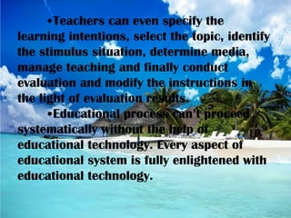 •Teachers can even specify the
learning intentions, select the topic, identify
the stimulus situation, determine media,
manage teaching and finally conduct
evaluation and modify the instructions in
the light of evaluation results.
•Educational process can’t proceed
systematically without the help of
educational technology. Every aspect of
educational system is fully enlightened with
educational technology.
 