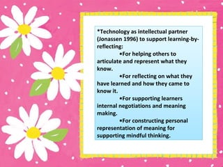 *Technology as intellectual partner
(Jonassen 1996) to support learning-by-
reflecting:
•For helping others to
articulate and represent what they
know.
•For reflecting on what they
have learned and how they came to
know it.
•For supporting learners
internal negotiations and meaning
making.
•For constructing personal
representation of meaning for
supporting mindful thinking.
 