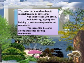 *Technology as a social medium to
support learning by conversing:
•For collaboration with others.
•For discussing, arguing, and
building consensus among members of
community.
•For supporting discourse
among knowledge-building
communities.
 