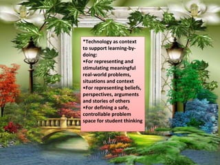 *Technology as context
to support learning-by-
doing:
•For representing and
stimulating meaningful
real-world problems,
situations and context
•For representing beliefs,
perspectives, arguments
and stories of others
•For defining a safe,
controllable problem
space for student thinking
 