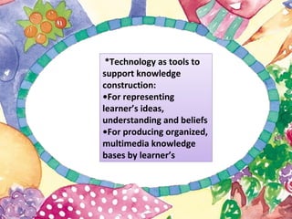 *Technology as tools to
support knowledge
construction:
•For representing
learner’s ideas,
understanding and beliefs
•For producing organized,
multimedia knowledge
bases by learner’s
 