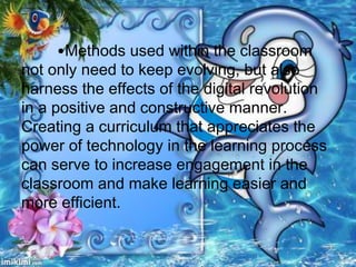 •Methods used within the classroom
not only need to keep evolving, but also
harness the effects of the digital revolution
in a positive and constructive manner.
Creating a curriculum that appreciates the
power of technology in the learning process
can serve to increase engagement in the
classroom and make learning easier and
more efficient.
 