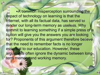 •A common misperception surrounding the
impact of technology on learning is that the
Internet, with all its factual data, has served to
render our long-term memory as useless. Why
commit to learning something if a simple press of a
button will give you the answers you are looking
for? Proponents of this argument therefore believe
that the need to remember facts is no longer
essential to our education. However, these
arguments often ignore the dynamic between long-
term memory and working memory.
 