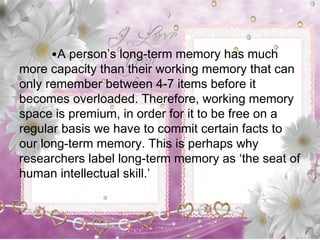 •A person’s long-term memory has much
more capacity than their working memory that can
only remember between 4-7 items before it
becomes overloaded. Therefore, working memory
space is premium, in order for it to be free on a
regular basis we have to commit certain facts to
our long-term memory. This is perhaps why
researchers label long-term memory as ‘the seat of
human intellectual skill.’
 