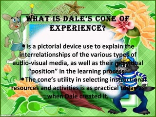 What Is DalE’s CONE OF
EXPERIENCE?
Is a pictorial device use to explain the●
interrelationships of the various types of
audio-visual media, as well as their individual
“position” in the learning process.
The cone’s utility in selecting instructional●
resources and activities is as practical today as
when Dale created it.
 