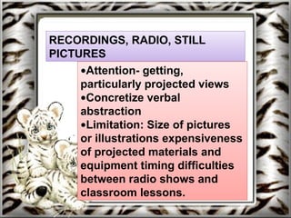 RECORDINGS, RADIO, STILL
PICTURES
•Attention- getting,
particularly projected views
•Concretize verbal
abstraction
•Limitation: Size of pictures
or illustrations expensiveness
of projected materials and
equipment timing difficulties
between radio shows and
classroom lessons.
 