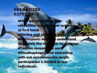 •Help get closer to certain
reliabilities are no longer available
at first hand.
•Stirring and attention getting
•Participants learns to understand
intimately the character he portrays
•Teaches cooperative work
•Disadvantage- time consuming
with out commensurate results
participation is limited to few
individuals.
DRaMatIZED
EXPERIENCE
 