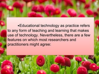 •Educational technology as practice refers
to any form of teaching and learning that makes
use of technology. Nevertheless, there are a few
features on which most researchers and
practitioners might agree:
 