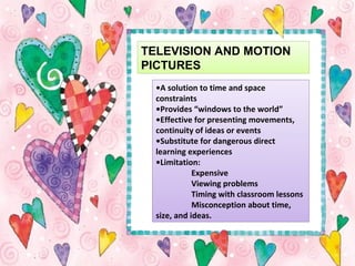 TELEVISION AND MOTION
PICTURES
•A solution to time and space
constraints
•Provides “windows to the world”
•Effective for presenting movements,
continuity of ideas or events
•Substitute for dangerous direct
learning experiences
•Limitation:
Expensive
Viewing problems
Timing with classroom lessons
Misconception about time,
size, and ideas.
 