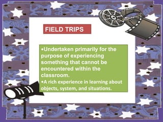 FIELD TRIPS
•Undertaken primarily for the
purpose of experiencing
something that cannot be
encountered within the
classroom.
•A rich experience in learning about
objects, system, and situations.
 