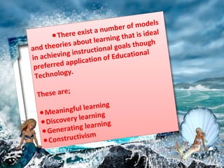●There exist a number of models
and theories about learning that is ideal
in achieving instructional goals though
preferred application of Educational
Technology.
These are;
Meaningful learning
●
Discovery learning
●
Generating learning
●
Constructivism
●
 
