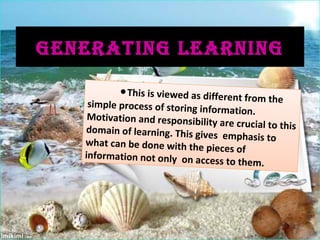 GENERATING LEARNING
●This is viewed as different from thesimple process of storing information.
Motivation and responsibility are crucial to thisdomain of learning. This gives emphasis towhat can be done with the pieces of
information not only on access to them.
 