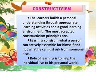 CONSTRUCTIVISM
●The learners builds a personal
understanding through appropriate
learning activities and a good learning
environment . The most accepted
constructivism principles are.
●Learning consist in what a person
can actively assemble for himself and
not what he can just ask from someone
else.
●Role of learning is to help the
individual live to his personal world.
 
