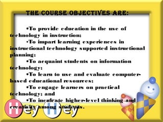 THE COURSE ObjECTIVES ARE:
•To provide education in the use of
technology in instruction;
•To impart learning experiences in
instructional technology supported instructional
planning;
•To acquaint students on information
technology;
•To learn to use and evaluate computer-
based educational resources;
•To engage learners on practical
technology; and
•To inculcate higher-level thinking and
creativity among students.
 