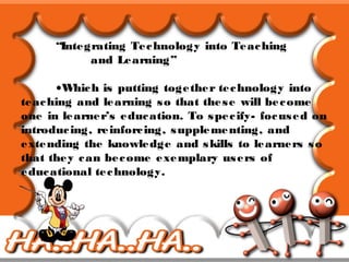 “Integrating Technology into Teaching
and Learning”
•Which is putting together technology into
teaching and learning so that these will become
one in learner’s education. To specify- focused on
introducing, reinforcing, supplementing, and
extending the knowledge and skills to learners so
that they can become exemplary users of
educational technology.
 