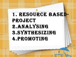 1. RESOURCE bASED-
PROjECT
2.ANALYSING
3.SYNTHESIzING
4.PROMOTING
 