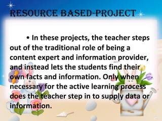 RESOURCE bASED-PROjECT
• In these projects, the teacher steps
out of the traditional role of being a
content expert and information provider,
and instead lets the students find their
own facts and information. Only when
necessary for the active learning process
does the teacher step in to supply data or
information.
 