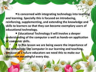 ●Is concerned with integrating technology into teaching
and learning. Specially this is focused on introducing,
reinforcing, supplementing, and extending the knowledge and
skills to learners so that they can become exemplary users of
educational technology.
Educational Technology II will involve a deeper●
understanding of the computer a well as hands-on application
of computer skills.
In this lesson we are being aware the importance of●
the technology like computer in our learning and teaching,
because as a future educators we need this to make our
classroom meaningful every day.
 