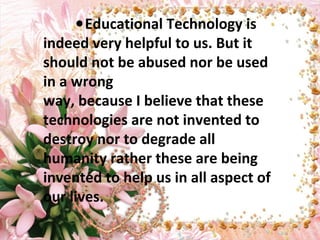●Educational Technology is
indeed very helpful to us. But it
should not be abused nor be used
in a wrong
way, because I believe that these
technologies are not invented to
destroy nor to degrade all
humanity rather these are being
invented to help us in all aspect of
our lives.
 