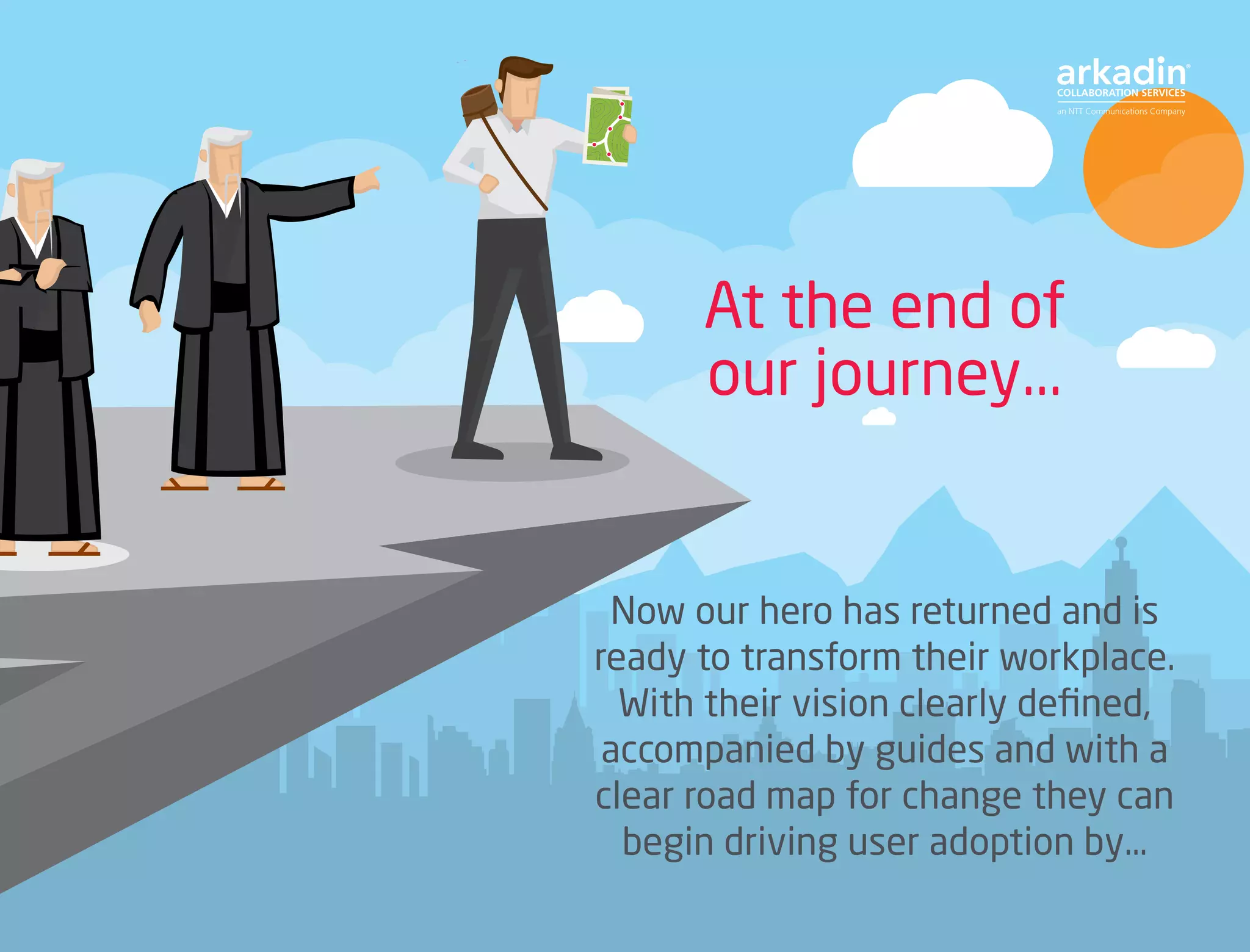 Now our hero has returned and is
ready to transform their workplace.
With their vision clearly defined,
accompanied by guides and with a
clear road map for change they can
begin driving user adoption by…
At the end of
our journey...
 