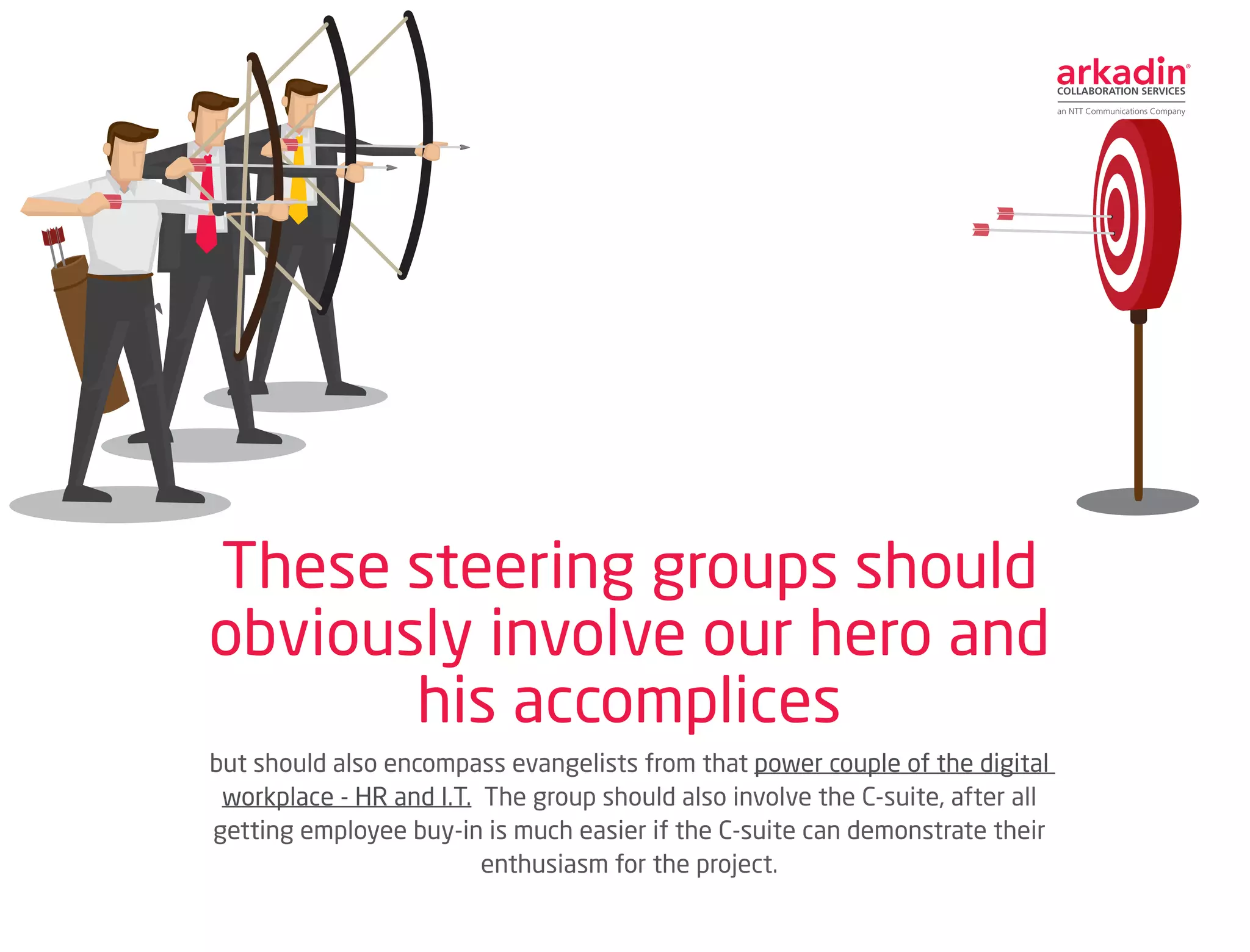 but should also encompass evangelists from that power couple of the digital
workplace - HR and I.T. The group should also involve the C-suite, after all
getting employee buy-in is much easier if the C-suite can demonstrate their
enthusiasm for the project.
These steering groups should
obviously involve our hero and
his accomplices
 