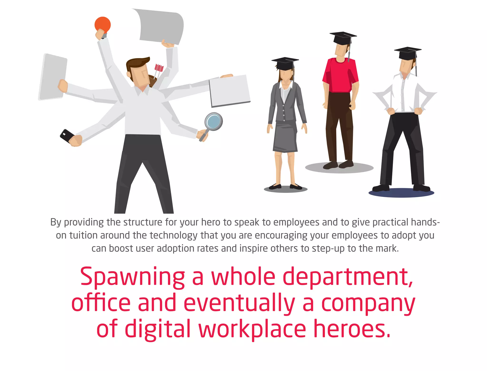By providing the structure for your hero to speak to employees and to give practical hands-
on tuition around the technology that you are encouraging your employees to adopt you
can boost user adoption rates and inspire others to step-up to the mark.
Spawning a whole department,
office and eventually a company
of digital workplace heroes.
 