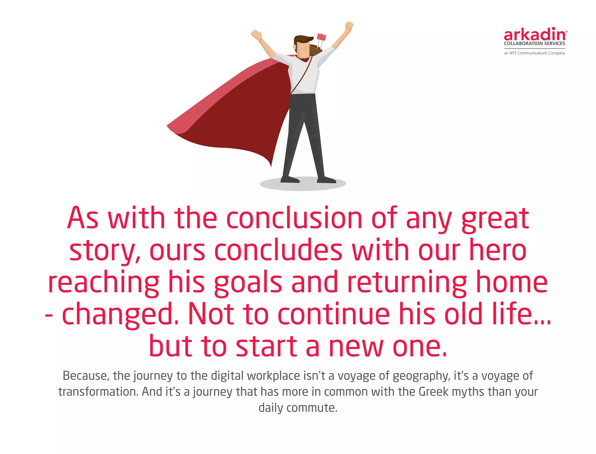 Because, the journey to the digital workplace isn’t a voyage of geography, it’s a voyage of
transformation. And it’s a journey that has more in common with the Greek myths than your
daily commute.
As with the conclusion of any great
story, ours concludes with our hero
reaching his goals and returning home
- changed. Not to continue his old life...
but to start a new one.
 