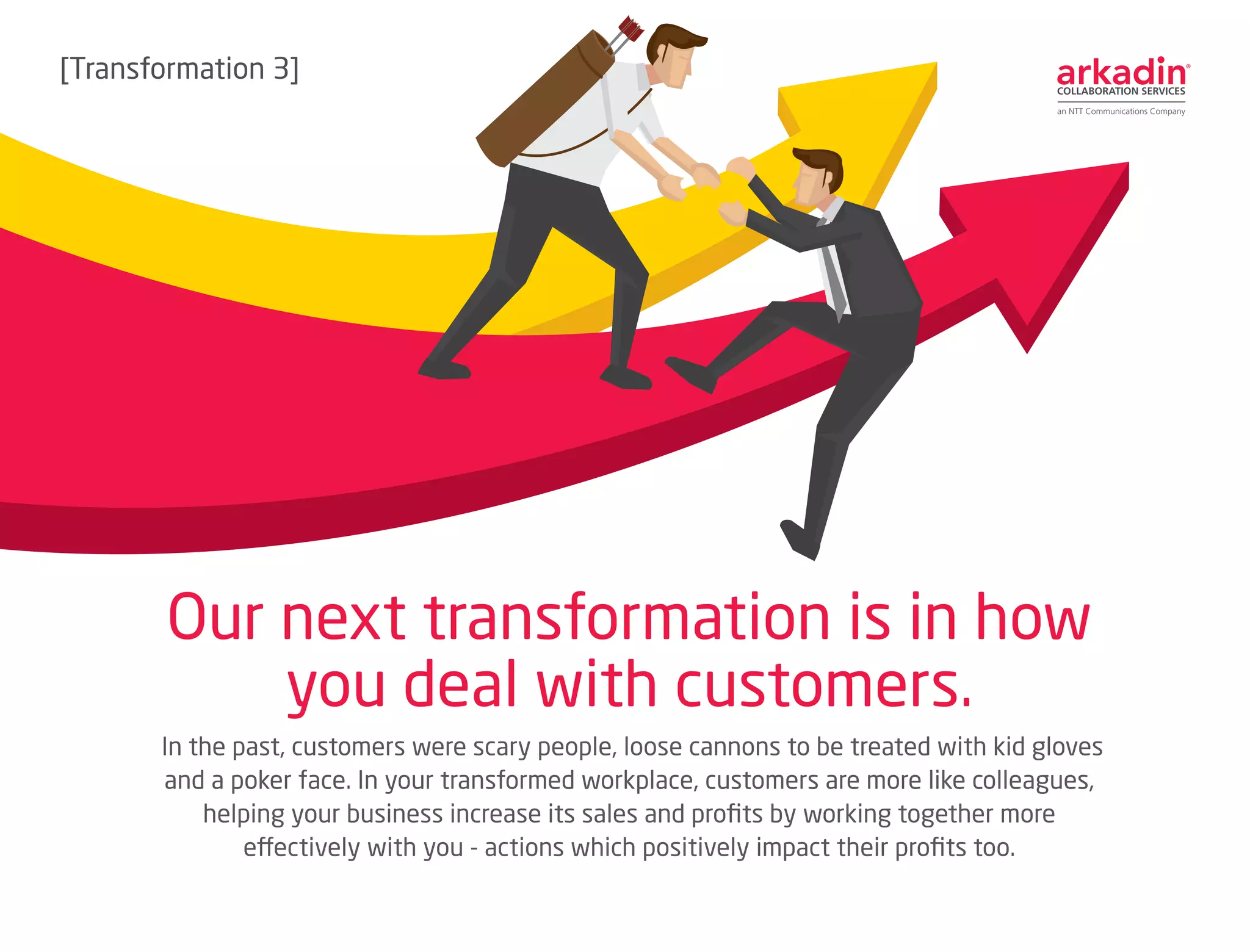In the past, customers were scary people, loose cannons to be treated with kid gloves
and a poker face. In your transformed workplace, customers are more like colleagues,
helping your business increase its sales and profits by working together more
effectively with you - actions which positively impact their profits too.
Our next transformation is in how
you deal with customers.
[Transformation 3]
 