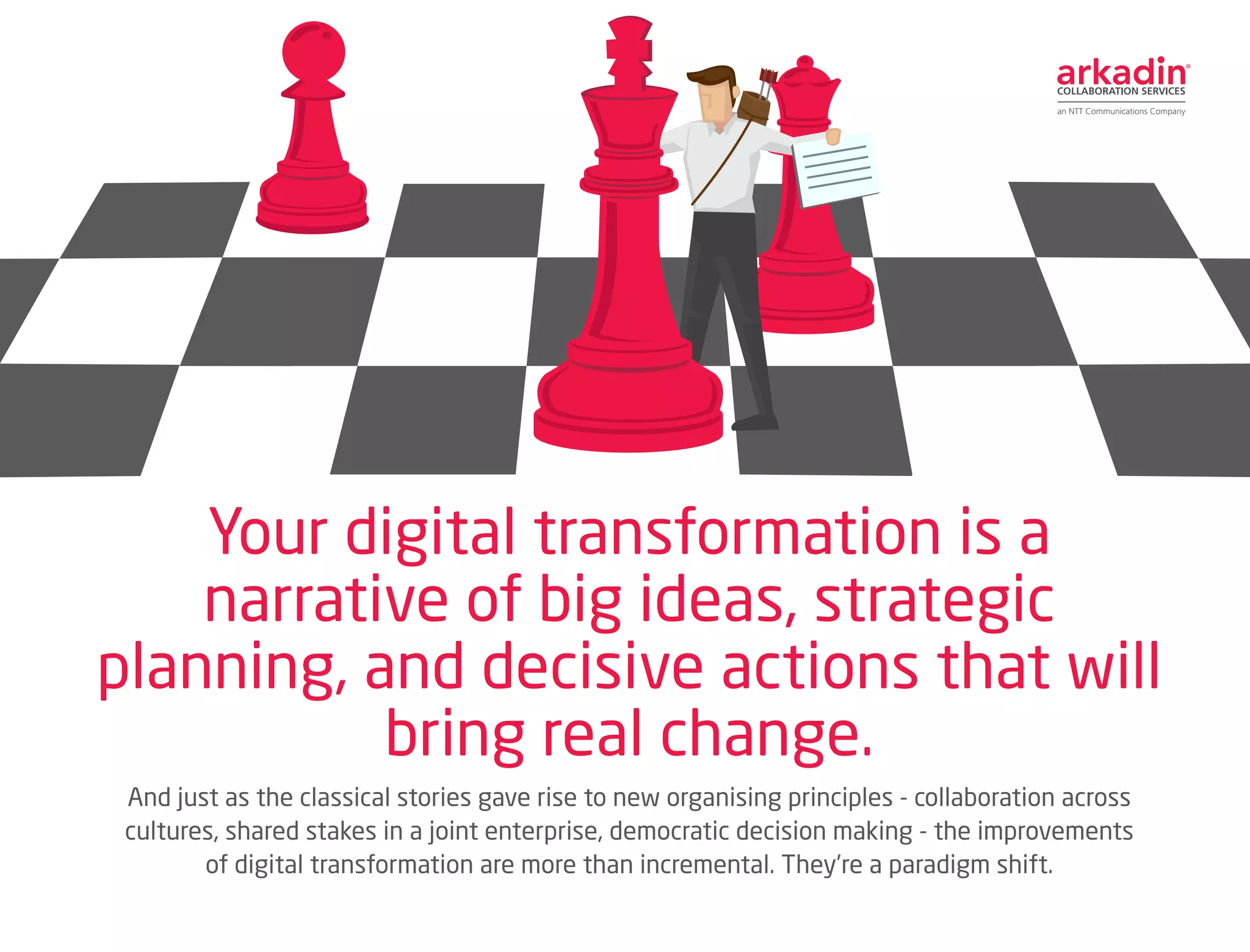 And just as the classical stories gave rise to new organising principles - collaboration across
cultures, shared stakes in a joint enterprise, democratic decision making - the improvements
of digital transformation are more than incremental. They’re a paradigm shift.
Your digital transformation is a
narrative of big ideas, strategic
planning, and decisive actions that will
bring real change.
 