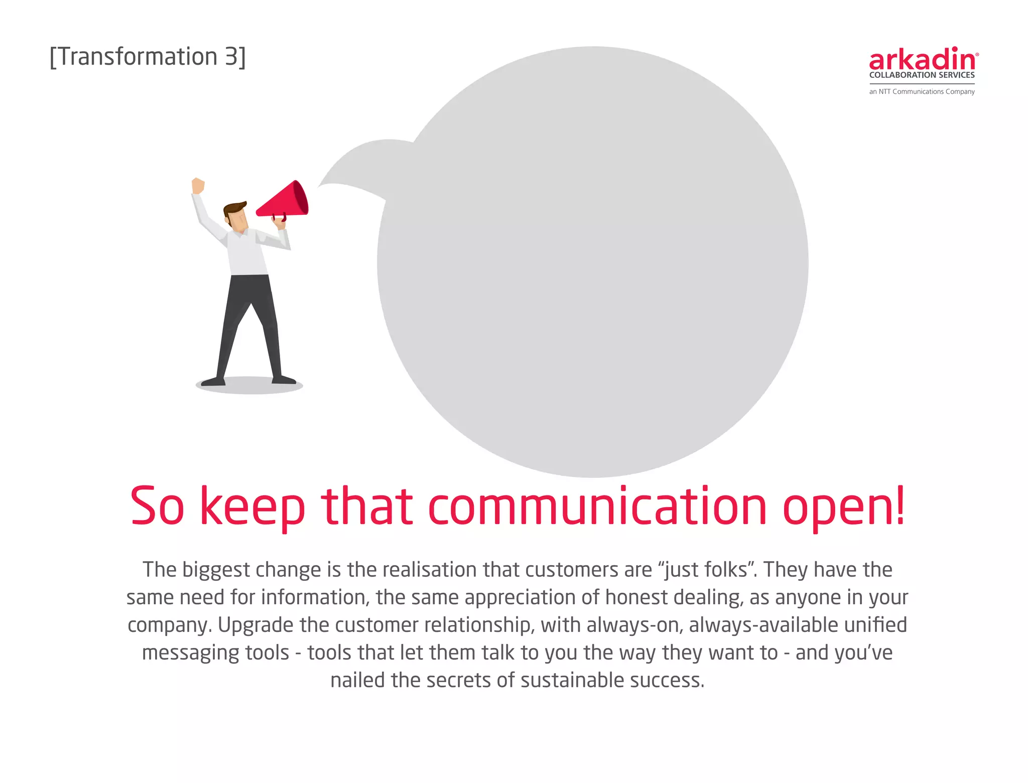The biggest change is the realisation that customers are “just folks”. They have the
same need for information, the same appreciation of honest dealing, as anyone in your
company. Upgrade the customer relationship, with always-on, always-available unified
messaging tools - tools that let them talk to you the way they want to - and you’ve
nailed the secrets of sustainable success.
So keep that communication open!
[Transformation 3]
 