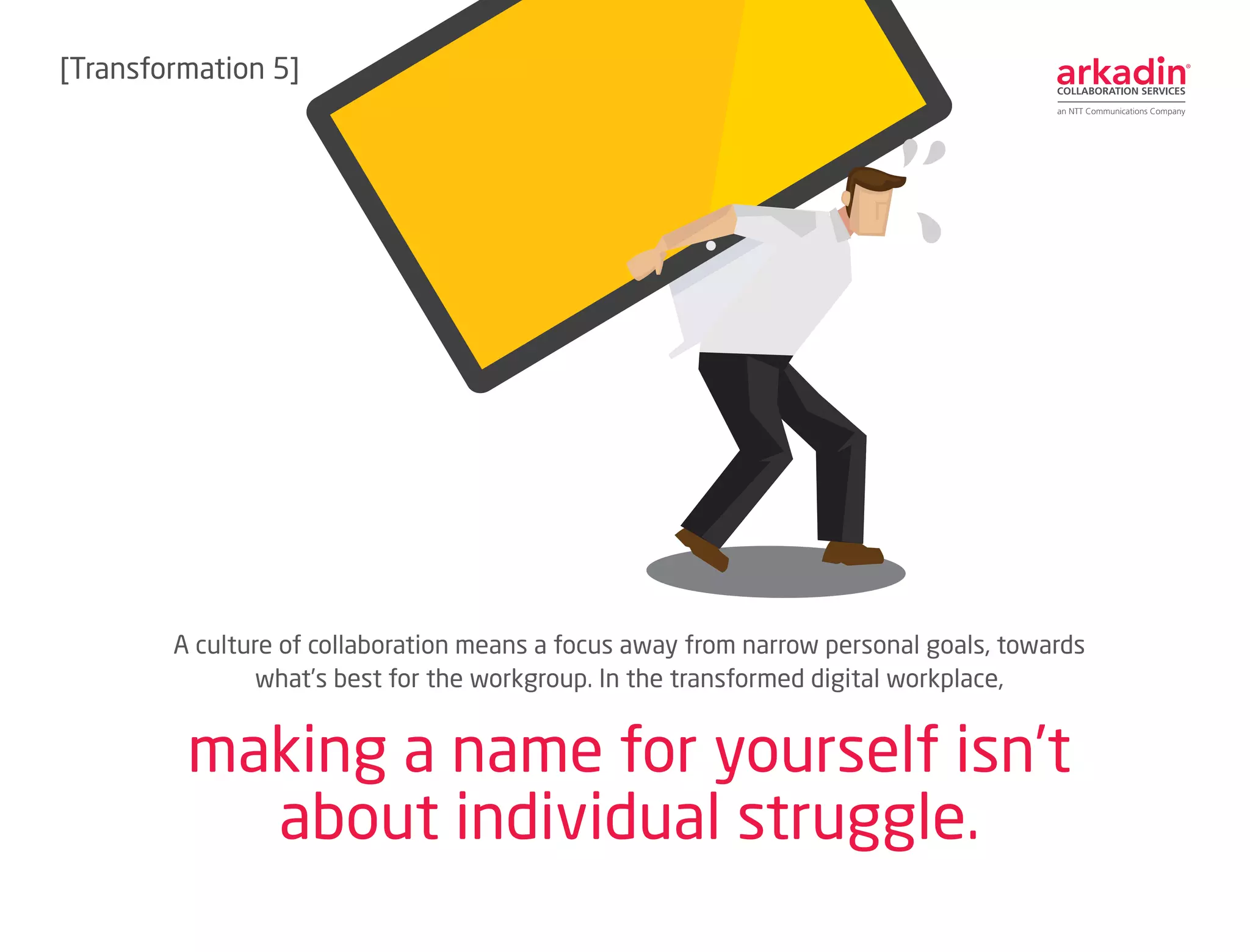 A culture of collaboration means a focus away from narrow personal goals, towards
what’s best for the workgroup. In the transformed digital workplace,
making a name for yourself isn’t
about individual struggle.
[Transformation 5]
 