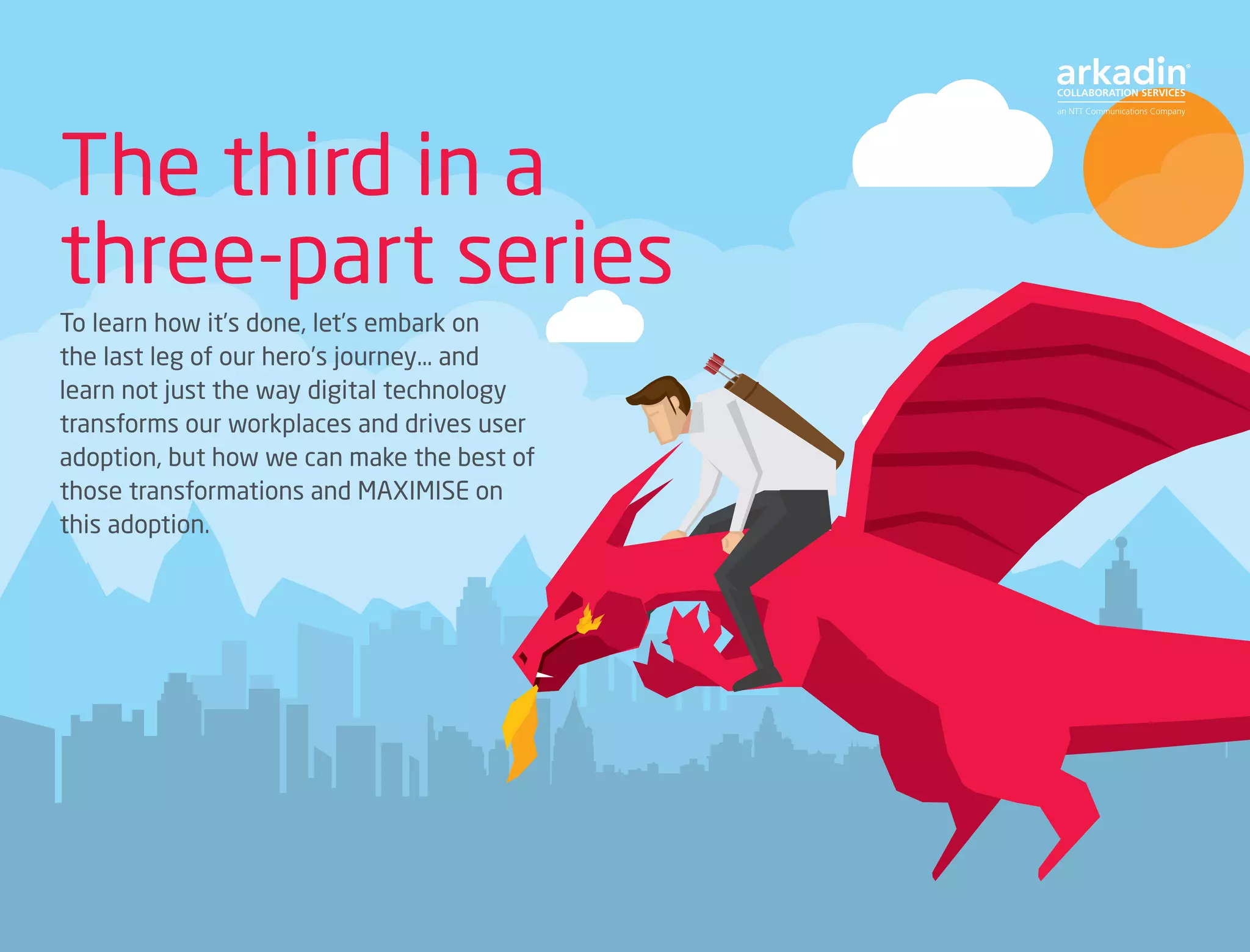 The third in a
three-part series
To learn how it’s done, let’s embark on
the last leg of our hero’s journey… and
learn not just the way digital technology
transforms our workplaces and drives user
adoption, but how we can make the best of
those transformations and MAXIMISE on
this adoption.
 