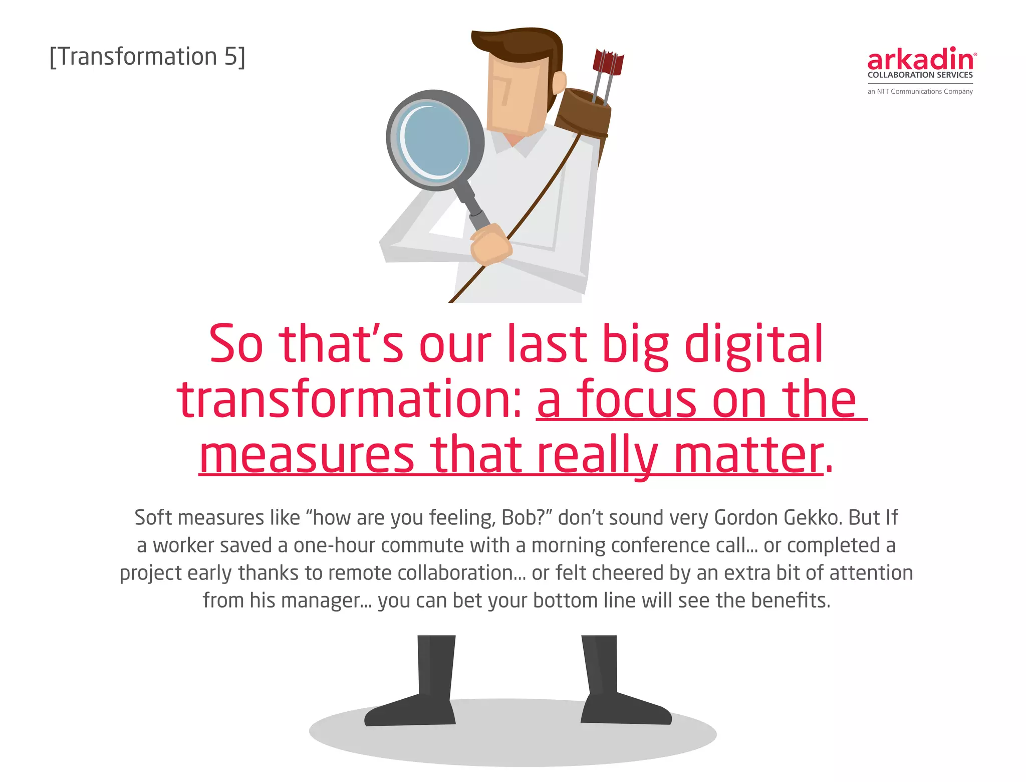 Soft measures like “how are you feeling, Bob?” don’t sound very Gordon Gekko. But If
a worker saved a one-hour commute with a morning conference call… or completed a
project early thanks to remote collaboration... or felt cheered by an extra bit of attention
from his manager… you can bet your bottom line will see the benefits.
So that’s our last big digital
transformation: a focus on the
measures that really matter.
[Transformation 6]
 
