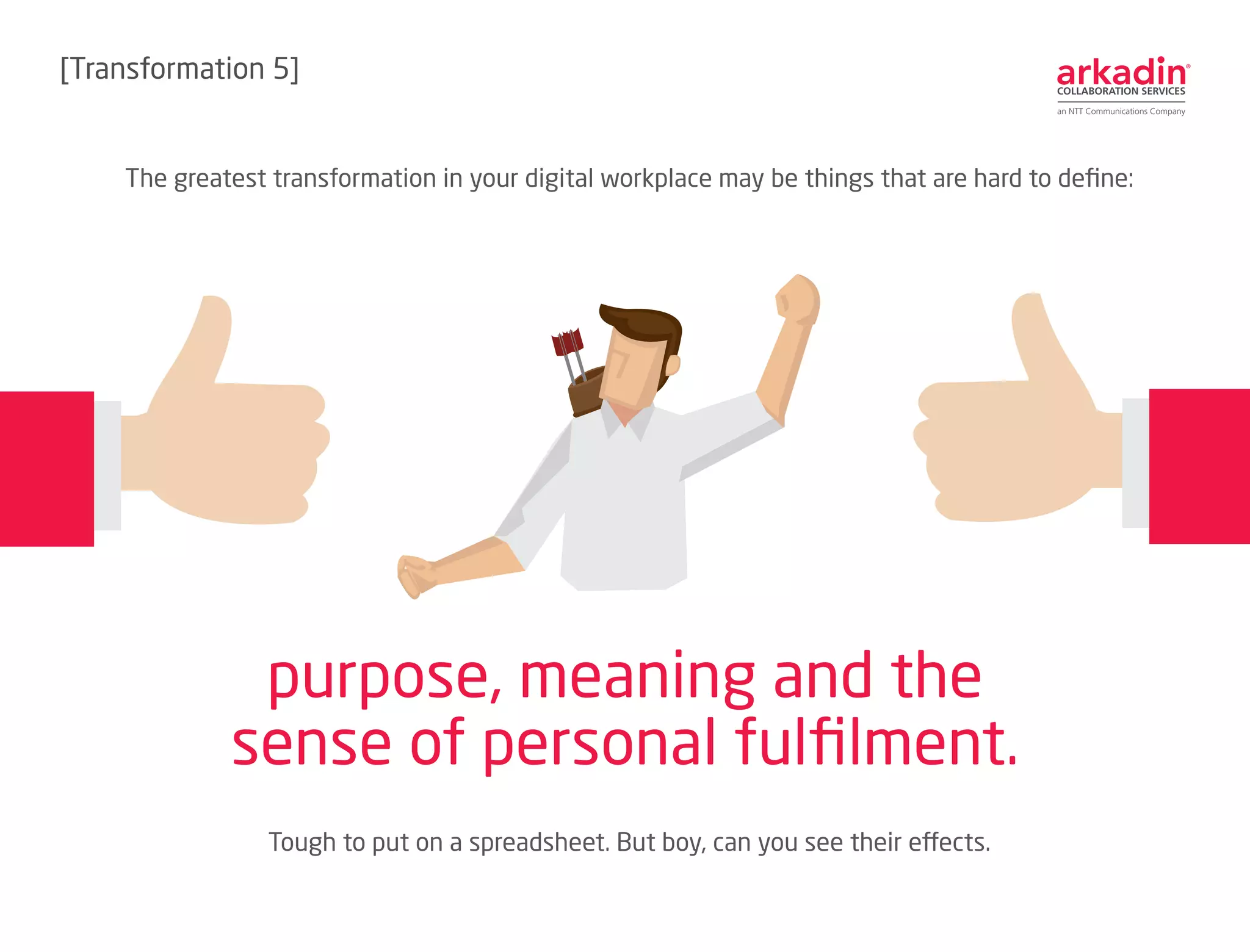 The greatest transformation in your digital workplace may be things that are hard to define:
Tough to put on a spreadsheet. But boy, can you see their effects.
purpose, meaning and the
sense of personal fulfilment.
[Transformation 6]
 