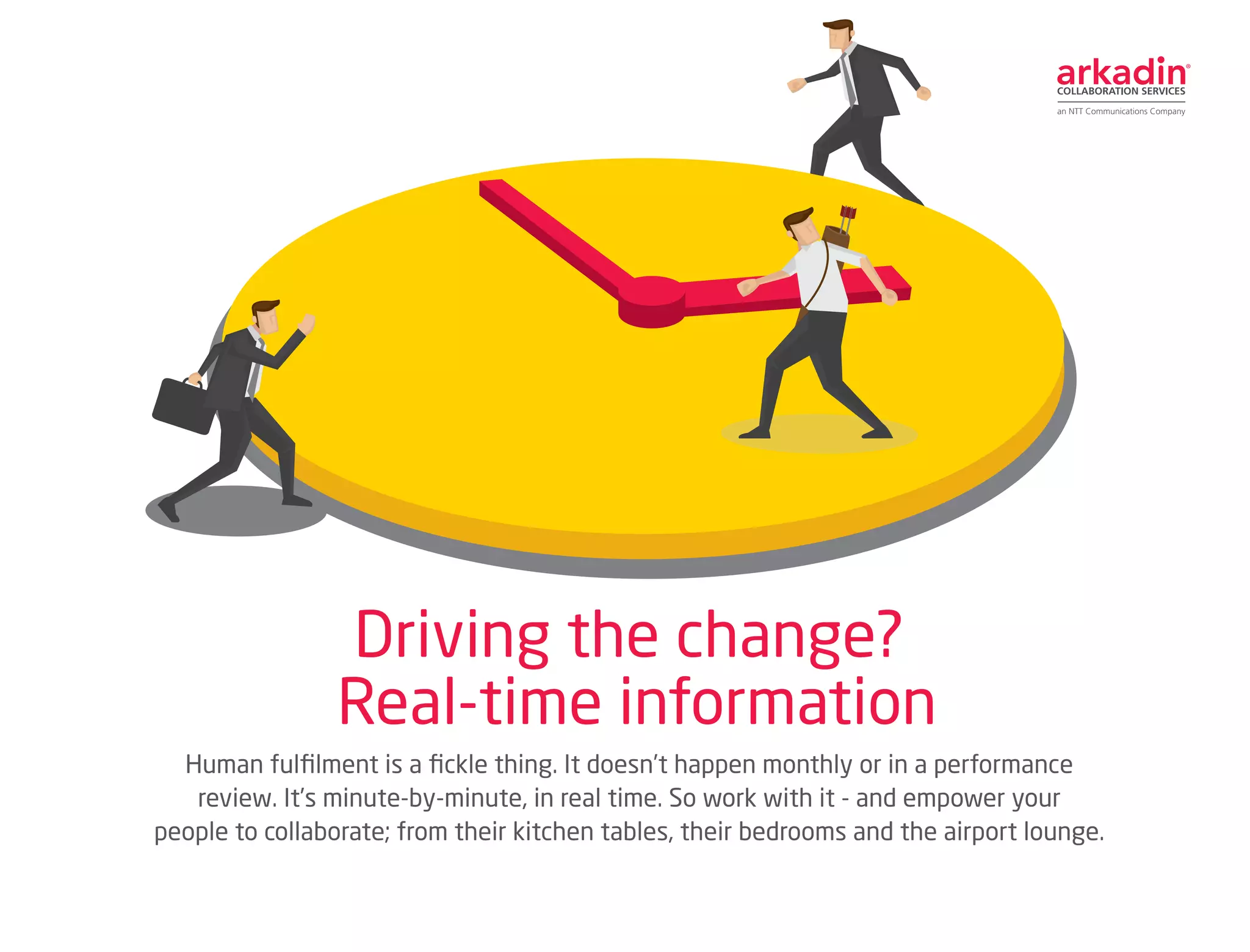 Human fulfilment is a fickle thing. It doesn’t happen monthly or in a performance
review. It’s minute-by-minute, in real time. So work with it - and empower your
people to collaborate; from their kitchen tables, their bedrooms and the airport lounge.
Driving the change?
Real-time information
[Transformation 6]
 