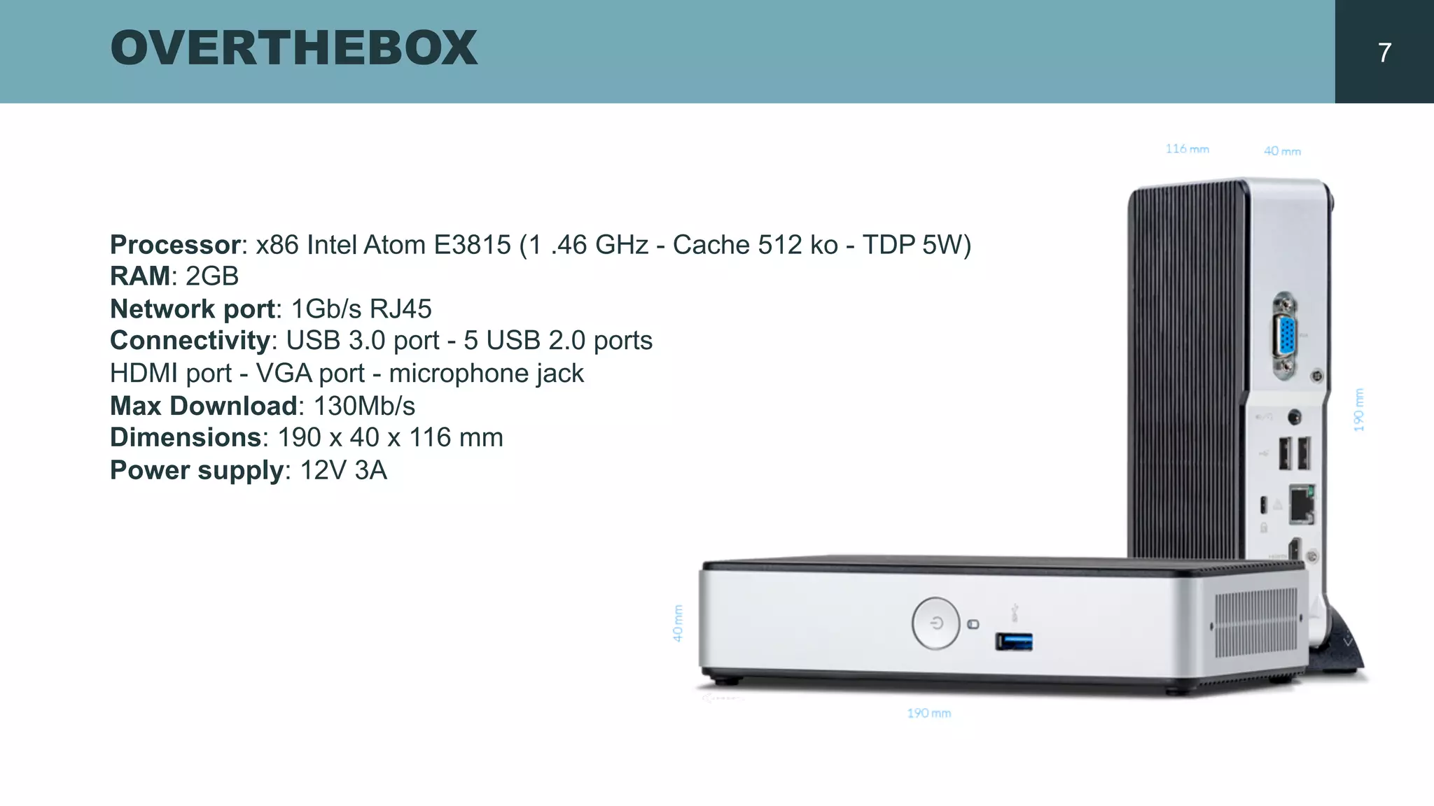 OVERTHEBOX
Processor:  x86  Intel  Atom  E3815  (1  .46  GHz  -­ Cache  512  ko  -­ TDP  5W)  
RAM:  2GB
Network  port:  1Gb/s  RJ45  
Connectivity:  USB  3.0  port  -­ 5  USB  2.0  ports  
HDMI  port  -­ VGA  port  -­ microphone  jack
Max  Download:  130Mb/s  
Dimensions:  190  x  40  x  116  mm  
Power  supply:  12V  3A  
7
 