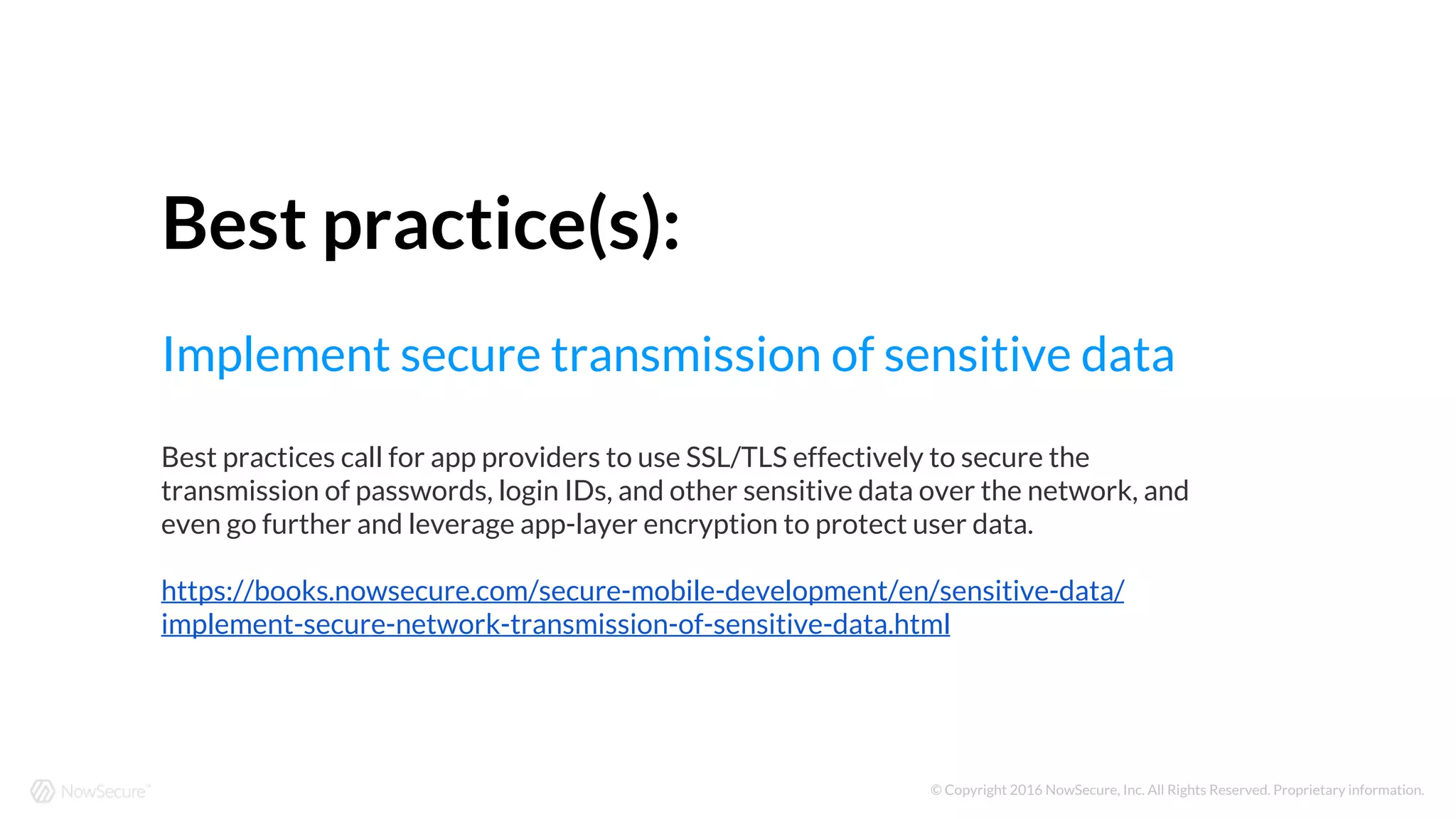 © Copyright 2016 NowSecure, Inc. All Rights Reserved. Proprietary information.
Best practice(s):
Implement secure transmission of sensitive data
Best practices call for app providers to use SSL/TLS effectively to secure the
transmission of passwords, login IDs, and other sensitive data over the network, and
even go further and leverage app-layer encryption to protect user data.
https://books.nowsecure.com/secure-mobile-development/en/sensitive-data/
implement-secure-network-transmission-of-sensitive-data.html
 