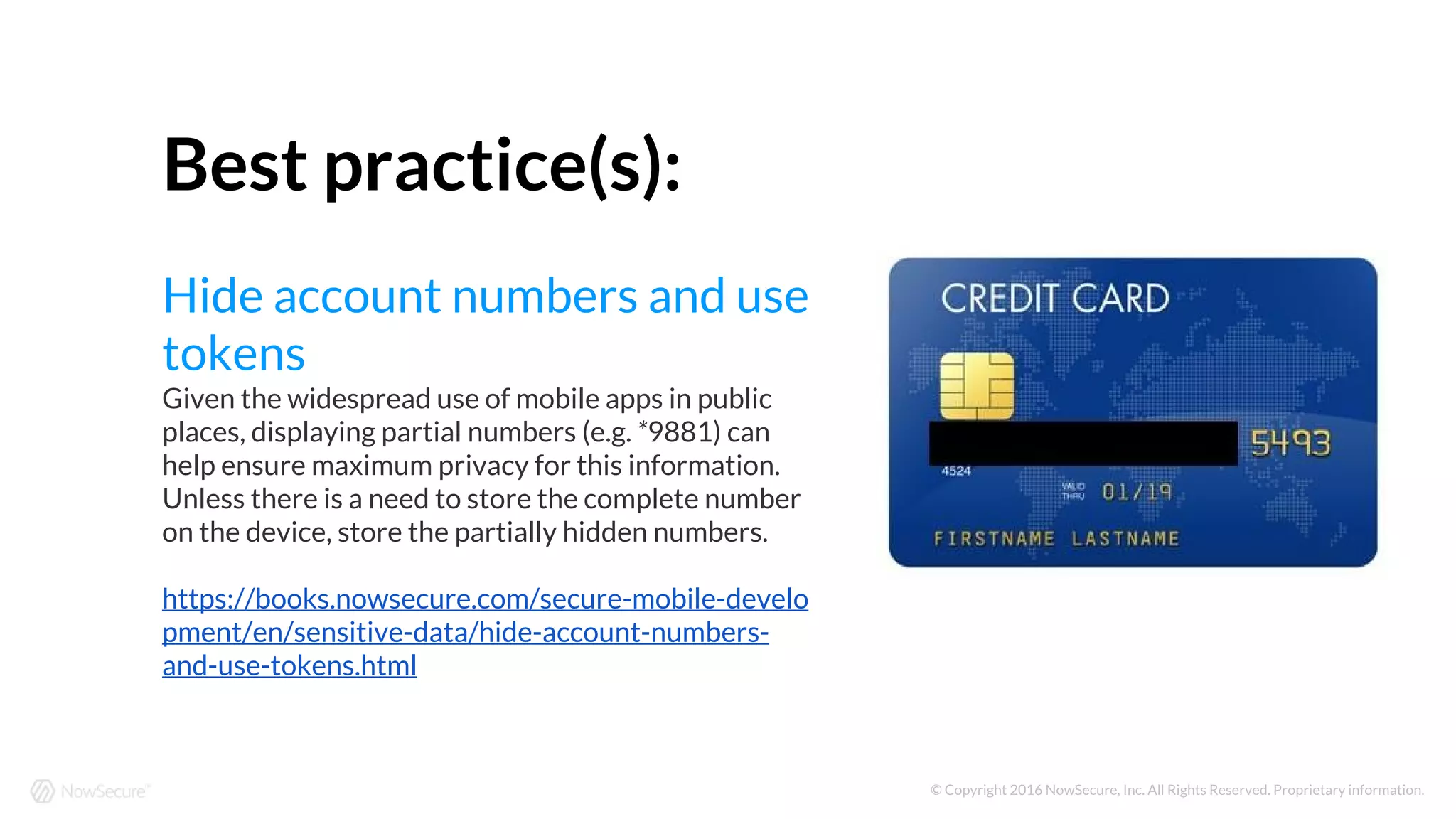 © Copyright 2016 NowSecure, Inc. All Rights Reserved. Proprietary information.
Best practice(s):
Hide account numbers and use
tokens
Given the widespread use of mobile apps in public
places, displaying partial numbers (e.g. *9881) can
help ensure maximum privacy for this information.
Unless there is a need to store the complete number
on the device, store the partially hidden numbers.
https://books.nowsecure.com/secure-mobile-develo
pment/en/sensitive-data/hide-account-numbers-
and-use-tokens.html
 