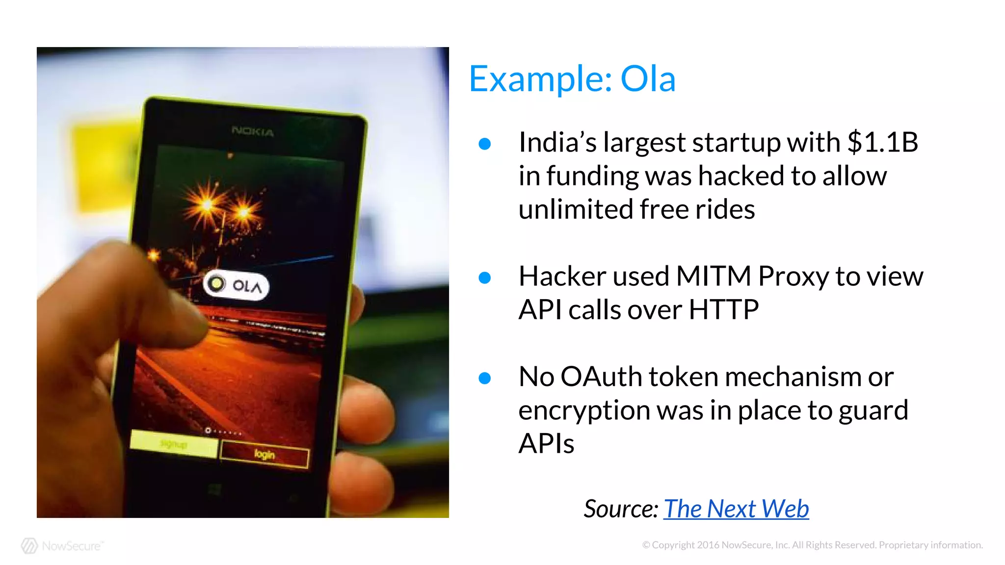 © Copyright 2016 NowSecure, Inc. All Rights Reserved. Proprietary information.
● India’s largest startup with $1.1B
in funding was hacked to allow
unlimited free rides
● Hacker used MITM Proxy to view
API calls over HTTP
● No OAuth token mechanism or
encryption was in place to guard
APIs
Source: The Next Web
Example: Ola
 