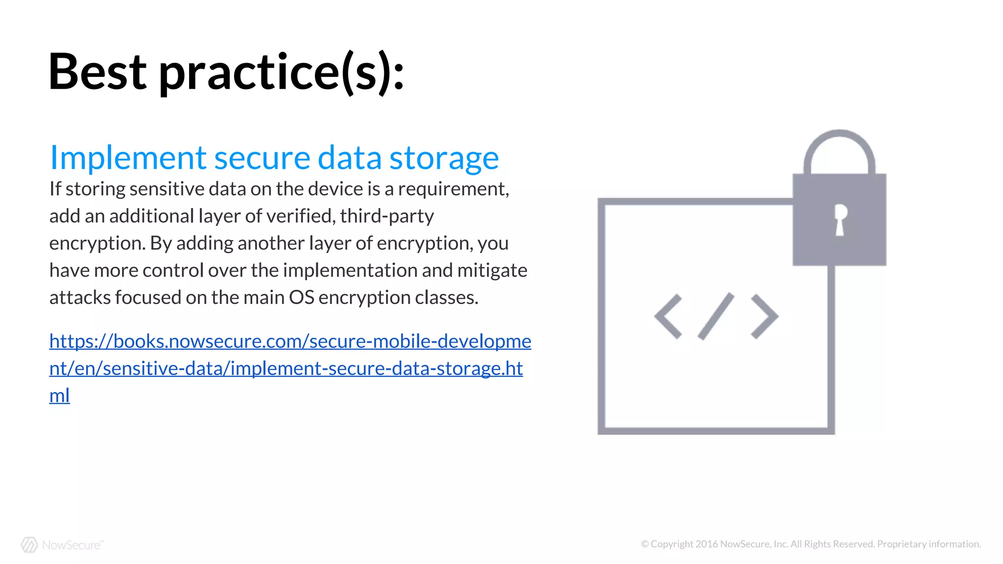 © Copyright 2016 NowSecure, Inc. All Rights Reserved. Proprietary information.
Implement secure data storage
If storing sensitive data on the device is a requirement,
add an additional layer of verified, third-party
encryption. By adding another layer of encryption, you
have more control over the implementation and mitigate
attacks focused on the main OS encryption classes.
https://books.nowsecure.com/secure-mobile-developme
nt/en/sensitive-data/implement-secure-data-storage.ht
ml
Best practice(s):
 