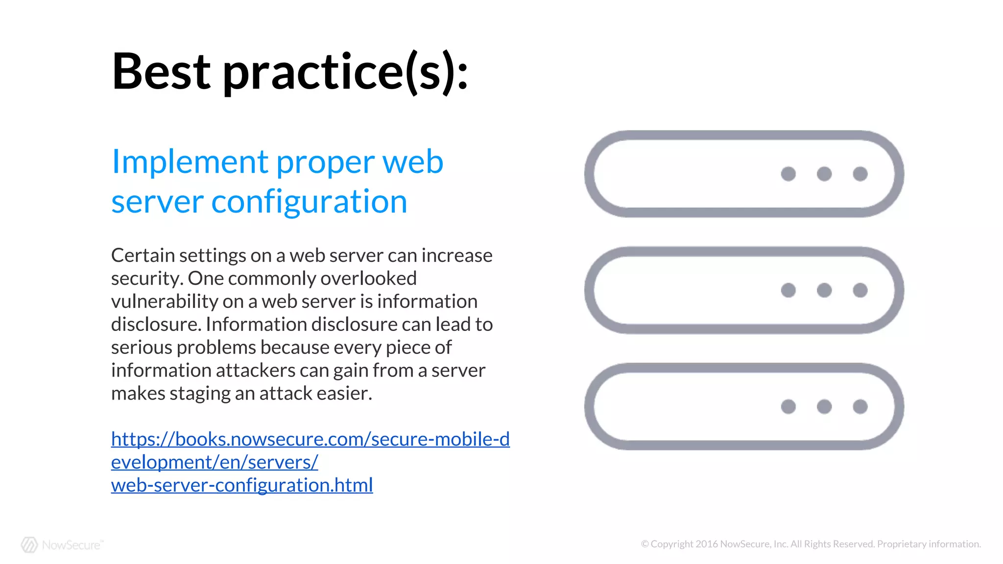 © Copyright 2016 NowSecure, Inc. All Rights Reserved. Proprietary information.
Best practice(s):
Implement proper web
server configuration
Certain settings on a web server can increase
security. One commonly overlooked
vulnerability on a web server is information
disclosure. Information disclosure can lead to
serious problems because every piece of
information attackers can gain from a server
makes staging an attack easier.
https://books.nowsecure.com/secure-mobile-d
evelopment/en/servers/
web-server-configuration.html
 