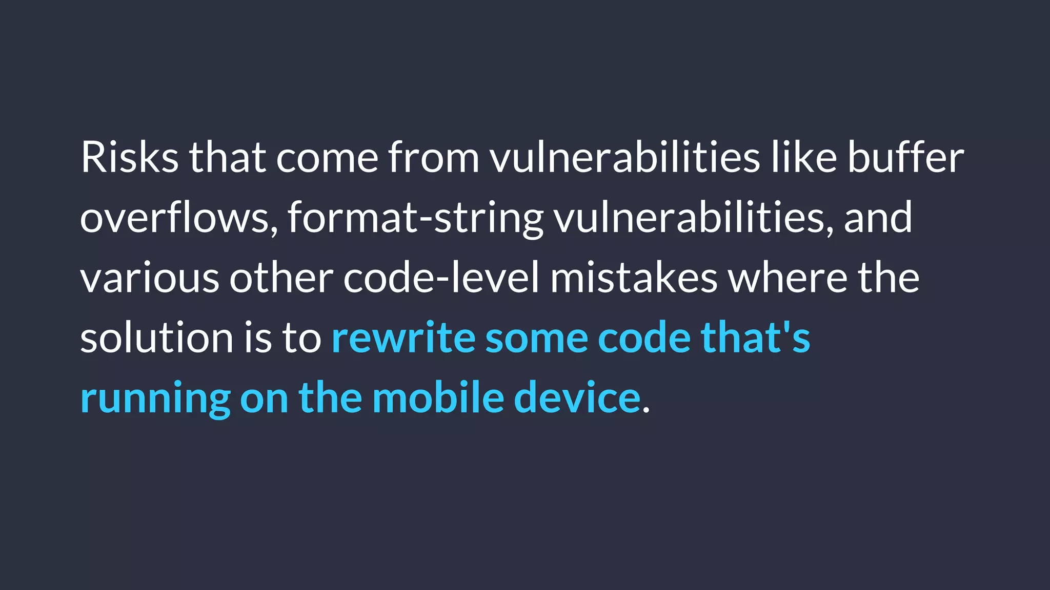 © Copyright 2016 NowSecure, Inc. All Rights Reserved. Proprietary information.
Risks that come from vulnerabilities like buffer
overflows, format-string vulnerabilities, and
various other code-level mistakes where the
solution is to rewrite some code that's
running on the mobile device.
 