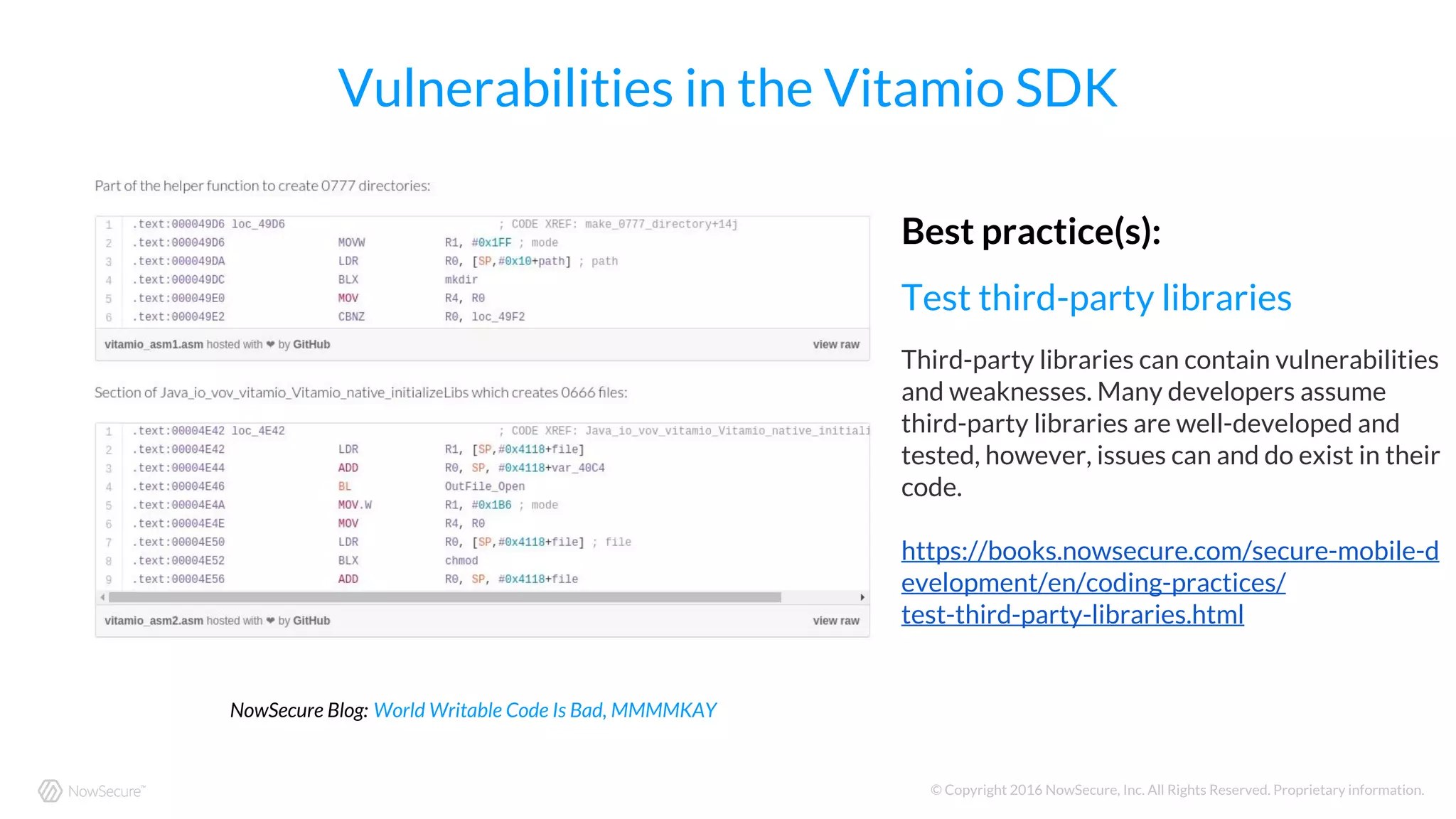 © Copyright 2016 NowSecure, Inc. All Rights Reserved. Proprietary information.
Vulnerabilities in the Vitamio SDK
NowSecure Blog: World Writable Code Is Bad, MMMMKAY
Best practice(s):
Test third-party libraries
Third-party libraries can contain vulnerabilities
and weaknesses. Many developers assume
third-party libraries are well-developed and
tested, however, issues can and do exist in their
code.
https://books.nowsecure.com/secure-mobile-d
evelopment/en/coding-practices/
test-third-party-libraries.html
 